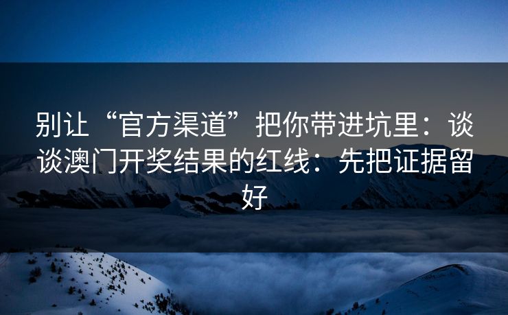 别让“官方渠道”把你带进坑里：谈谈澳门开奖结果的红线：先把证据留好