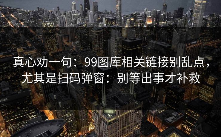 真心劝一句：99图库相关链接别乱点，尤其是扫码弹窗：别等出事才补救