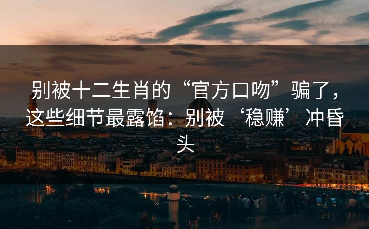 别被十二生肖的“官方口吻”骗了，这些细节最露馅：别被‘稳赚’冲昏头