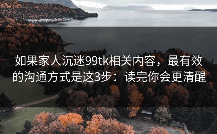 如果家人沉迷99tk相关内容，最有效的沟通方式是这3步：读完你会更清醒