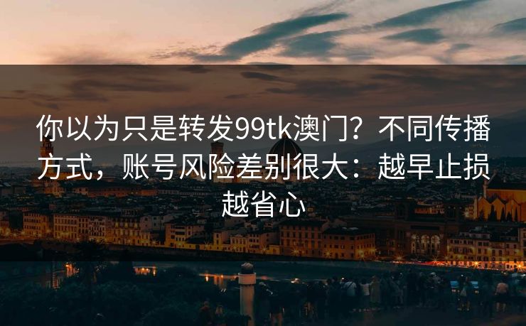 你以为只是转发99tk澳门？不同传播方式，账号风险差别很大：越早止损越省心