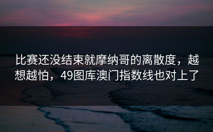 比赛还没结束就摩纳哥的离散度，越想越怕，49图库澳门指数线也对上了