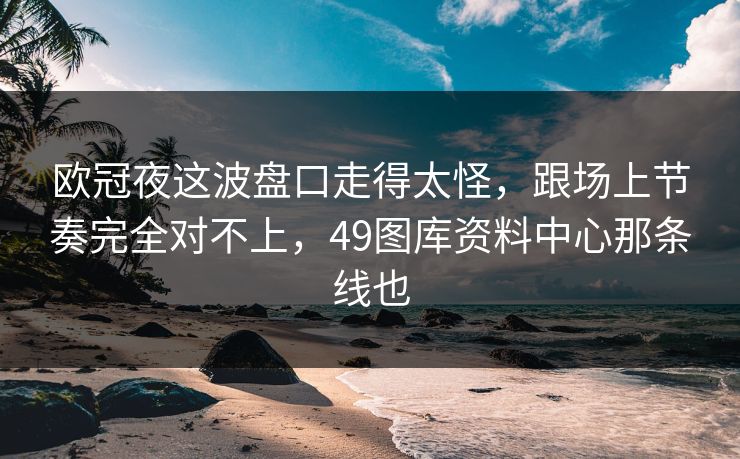 欧冠夜这波盘口走得太怪，跟场上节奏完全对不上，49图库资料中心那条线也