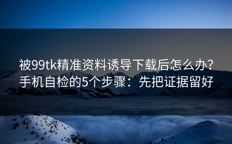 被99tk精准资料诱导下载后怎么办？手机自检的5个步骤：先把证据留好
