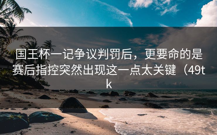 国王杯一记争议判罚后，更要命的是赛后指控突然出现这一点太关键（49tk