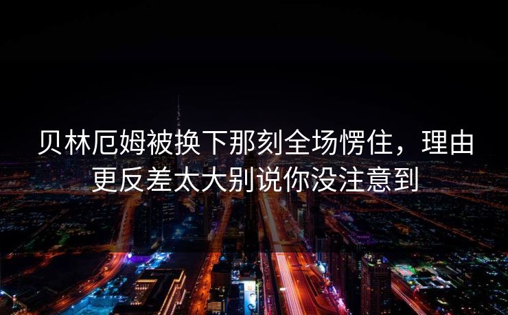 贝林厄姆被换下那刻全场愣住，理由更反差太大别说你没注意到