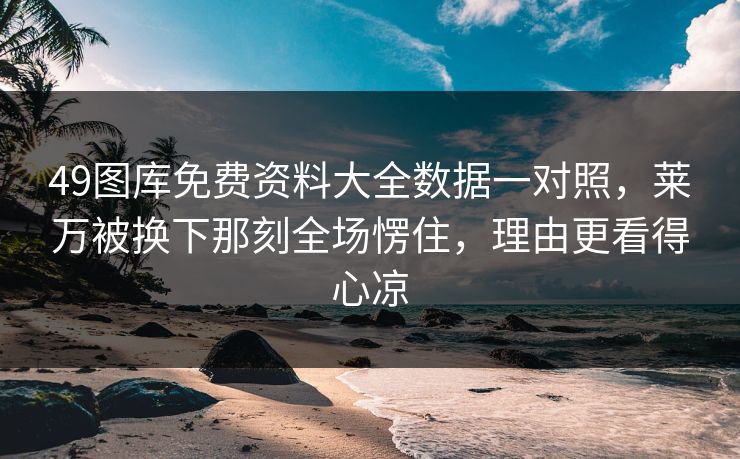 49图库免费资料大全数据一对照，莱万被换下那刻全场愣住，理由更看得心凉