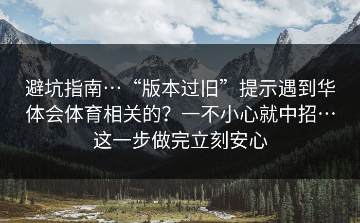 避坑指南…“版本过旧”提示遇到华体会体育相关的？一不小心就中招…这一步做完立刻安心