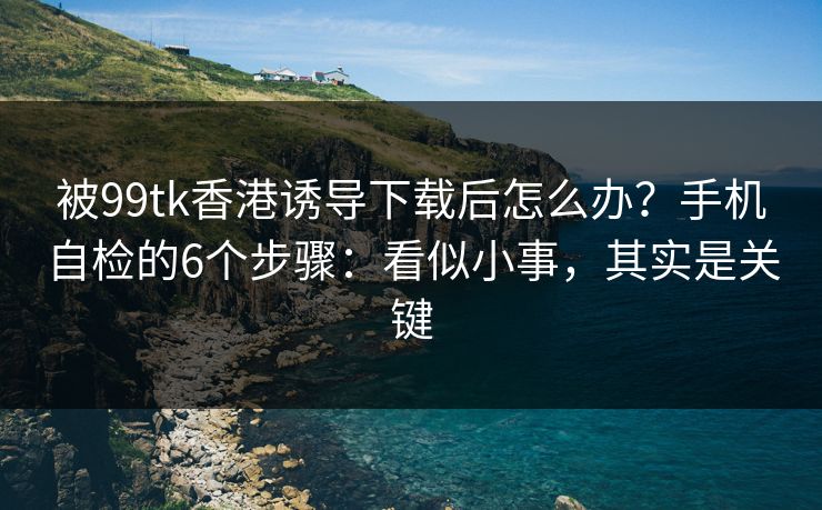 被99tk香港诱导下载后怎么办？手机自检的6个步骤：看似小事，其实是关键