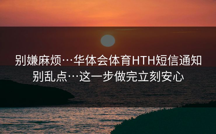 别嫌麻烦…华体会体育HTH短信通知别乱点…这一步做完立刻安心