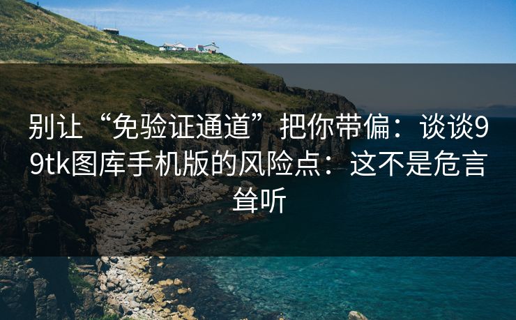 别让“免验证通道”把你带偏：谈谈99tk图库手机版的风险点：这不是危言耸听