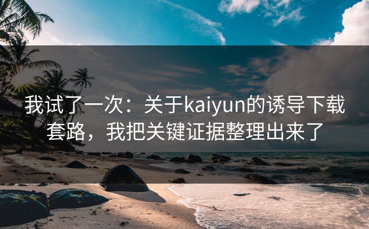 我试了一次：关于kaiyun的诱导下载套路，我把关键证据整理出来了